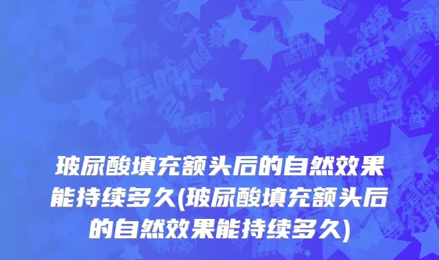 玻尿酸填充额头后的自然效果能持续多久(玻尿酸填充额头后的自然效果能持续多久)