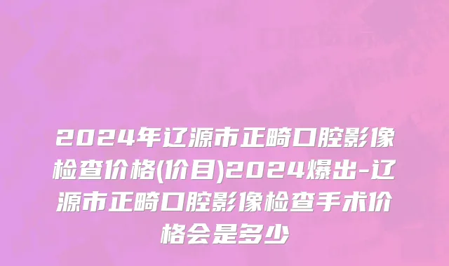 2024年辽源市正畸口腔影像检查价格(价目)2024爆出-辽源市正畸口腔影像检查手术价格会是多少