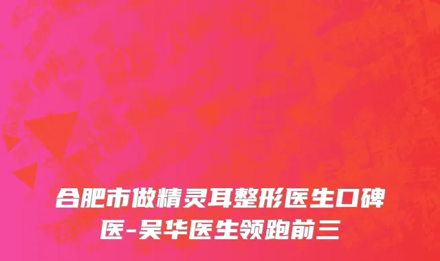 合肥市做精灵耳整形医生口碑医-吴华医生领跑前三