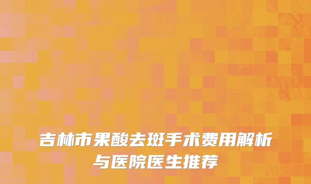 吉林市果酸去斑手术费用解析与医院医生推荐