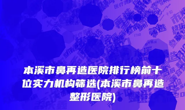 本溪市鼻再造医院排行榜前十位实力机构筛选(本溪市鼻再造整形医院)