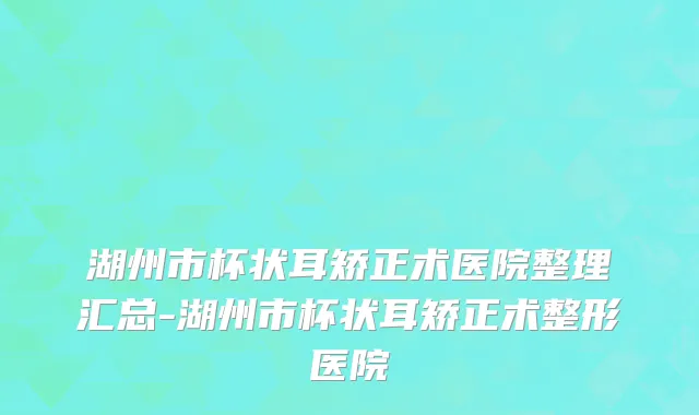 湖州市杯状耳矫正术医院整理汇总-湖州市杯状耳矫正术整形医院
