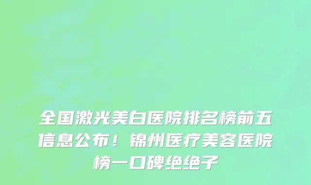 全国激光美白医院排名榜前五信息公布!锦州医疗美容医院榜一口碑绝绝子