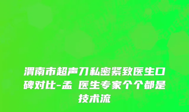渭南市超声刀私密紧致医生口碑对比-孟瓅医生专家个个都是技术流
