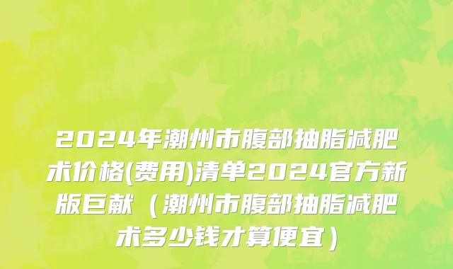 2024年潮州市腹部抽脂减肥术价格(费用)清单2024官方新版巨献（潮州市腹部抽脂减肥术多少钱才算便宜）