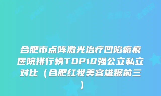 合肥市点阵激光治疗凹陷瘢痕医院排行榜TOP10强公立私立对比（合肥红妆美容雄踞前三）