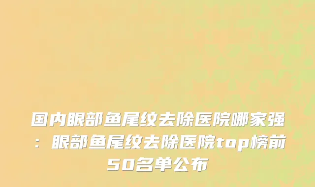 国内眼部鱼尾纹去除医院哪家强：眼部鱼尾纹去除医院top榜前50名单公布