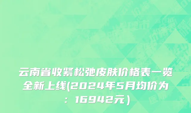云南省收紧松弛皮肤价格表一览全新上线(2024年5月均价为：16942元）