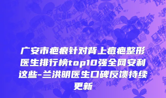 广安市疤痕针对背上痘疤整形医生排行榜top10强全网安利这些-兰洪明医生口碑反馈持续更新