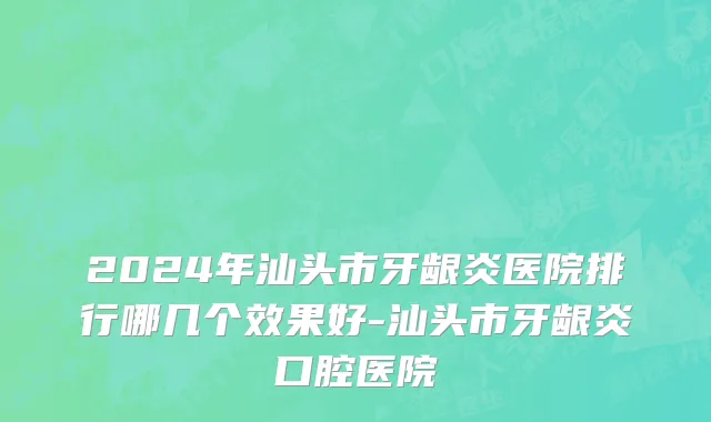 2024年汕头市牙龈炎医院排行哪几个效果好-汕头市牙龈炎口腔医院