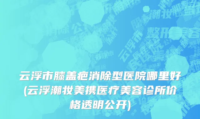 云浮市膝盖疤消除型医院哪里好(云浮潮妆美携医疗美容诊所价格透明公开)