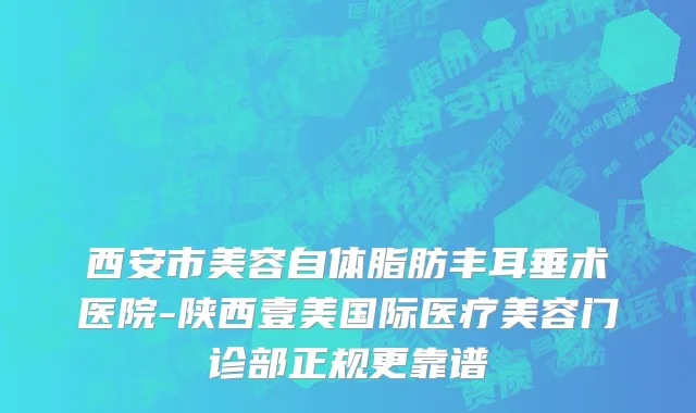 西安市美容自体脂肪丰耳垂术医院-陕西壹美国际医疗美容门诊部正规更靠谱