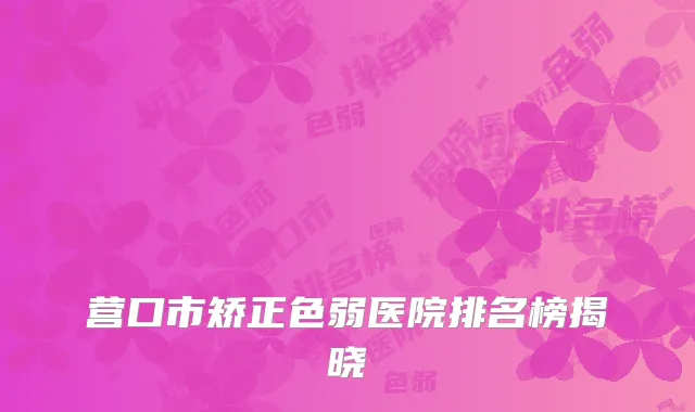 营口市矫正色弱医院排名榜揭晓