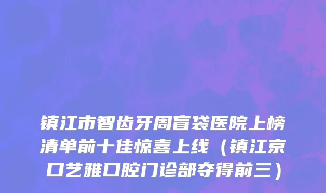 镇江市智齿牙周盲袋医院上榜清单前十佳惊喜上线（镇江京口艺雅口腔门诊部夺得前三）