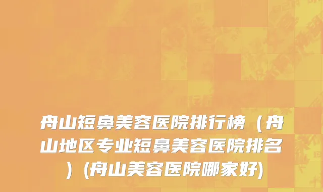 舟山短鼻美容医院排行榜（舟山地区专业短鼻美容医院排名）(舟山美容医院哪家好)