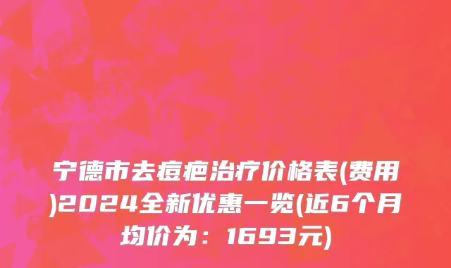 宁德市去痘疤治疗价格表(费用)2024全新优惠一览(近6个月均价为：1693元)