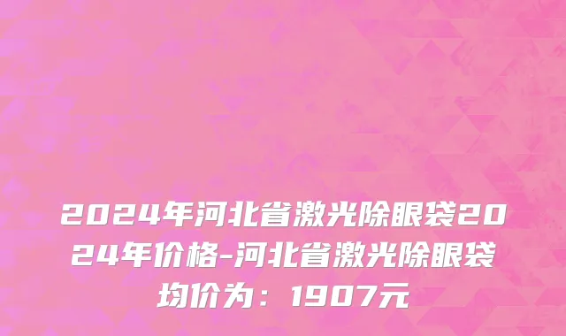 2024年河北省激光除眼袋2024年价格-河北省激光除眼袋均价为：1907元