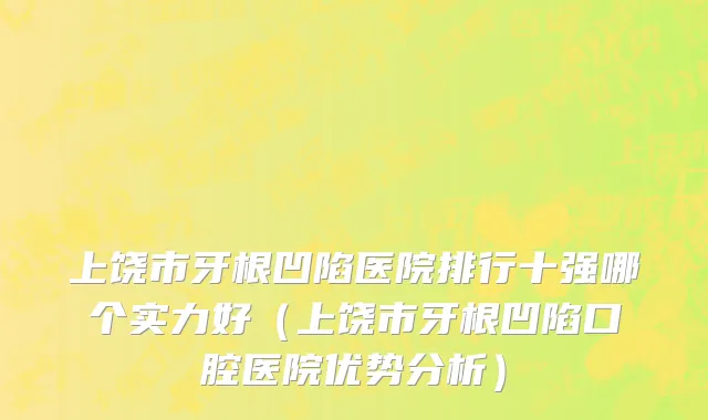 上饶市牙根凹陷医院排行十强哪个实力好（上饶市牙根凹陷口腔医院优势分析）