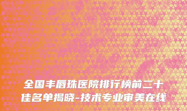 全国丰唇珠医院排行榜前二十佳名单揭晓-技术专业审美在线