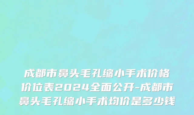 成都市鼻头毛孔缩小手术价格价位表2024全面公开-成都市鼻头毛孔缩小手术均价是多少钱