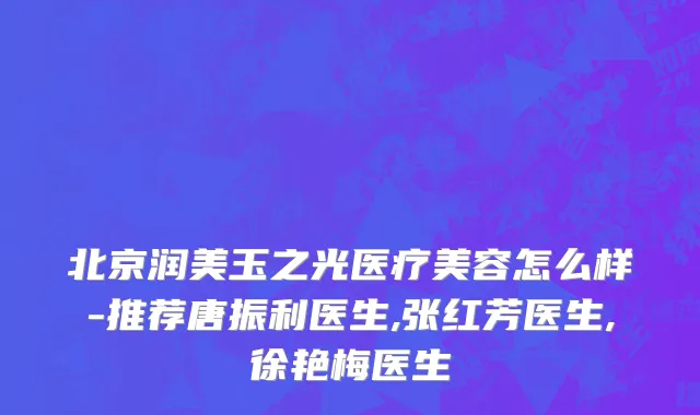 北京润美玉之光医疗美容怎么样-推荐唐振利医生,张红芳医生,徐艳梅医生
