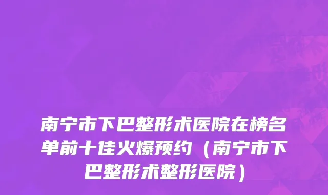 南宁市下巴整形术医院在榜名单前十佳火爆预约（南宁市下巴整形术整形医院）