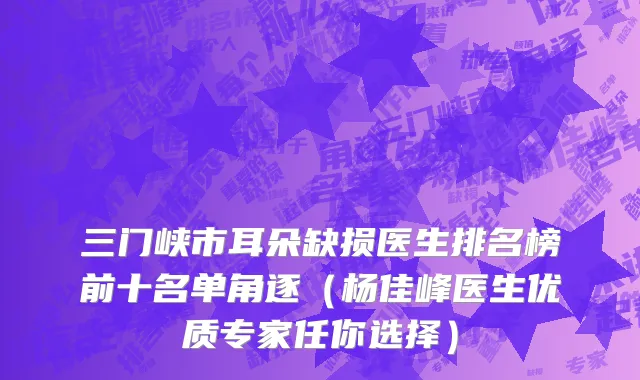 三门峡市耳朵缺损医生排名榜前十名单角逐（杨佳峰医生优质专家任你选择）