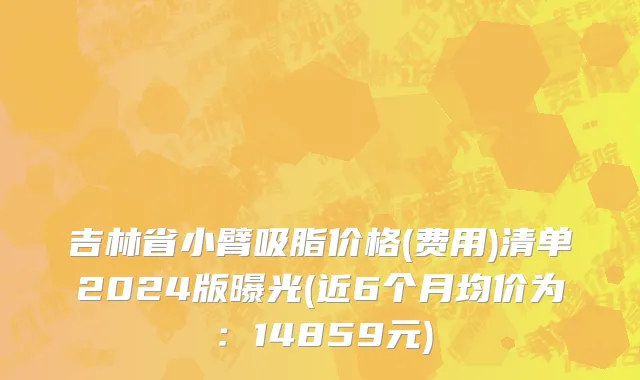 吉林省小臂吸脂价格(费用)清单2024版曝光(近6个月均价为：14859元)