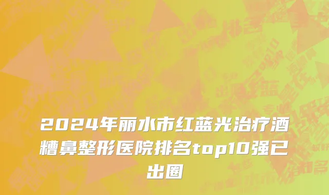 2024年丽水市红蓝光治疗酒糟鼻整形医院排名top10强已出圈