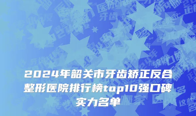 2024年韶关市牙齿矫正反合整形医院排行榜top10强口碑实力名单