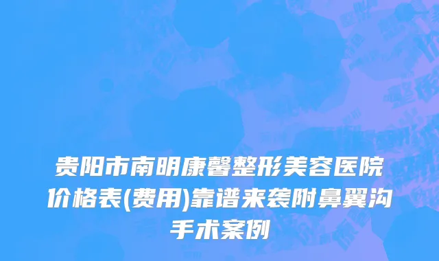 贵阳市南明康馨整形美容医院价格表(费用)靠谱来袭附鼻翼沟手术案例