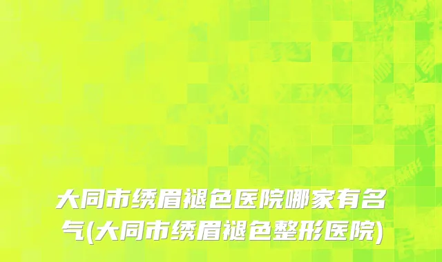 大同市绣眉褪色医院哪家有名气(大同市绣眉褪色整形医院)