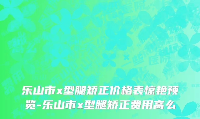 乐山市x型腿矫正价格表惊艳预览-乐山市x型腿矫正费用高么