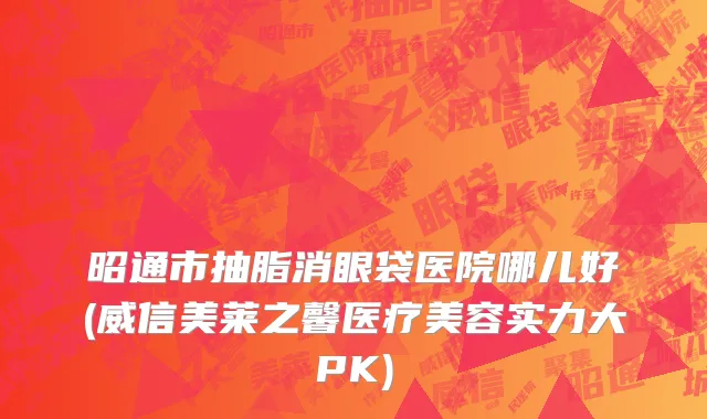 昭通市抽脂消眼袋医院哪儿好(威信美莱之馨医疗美容实力大PK)