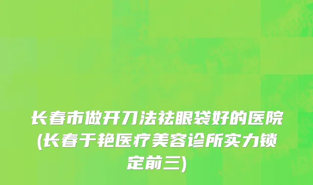 长春市做开刀法祛眼袋好的医院(长春于艳医疗美容诊所实力锁定前三)