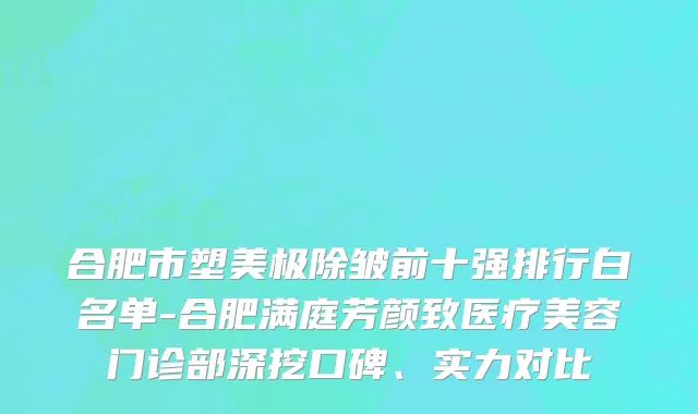 合肥市塑美极除皱前十强排行白名单-合肥满庭芳颜致医疗美容门诊部深挖口碑、实力对比