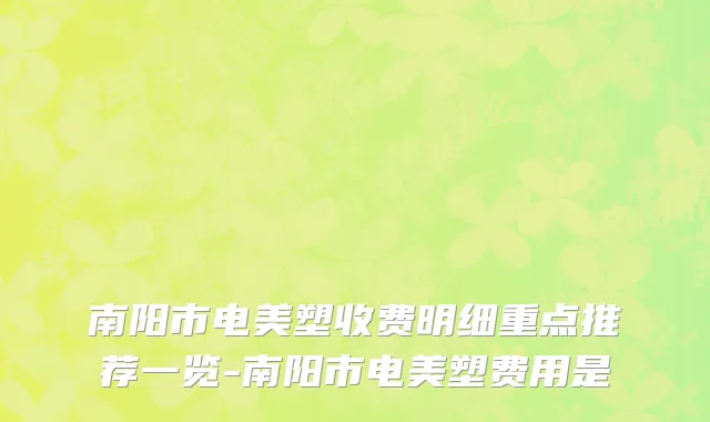 南阳市电美塑收费明细重点推荐一览-南阳市电美塑费用是