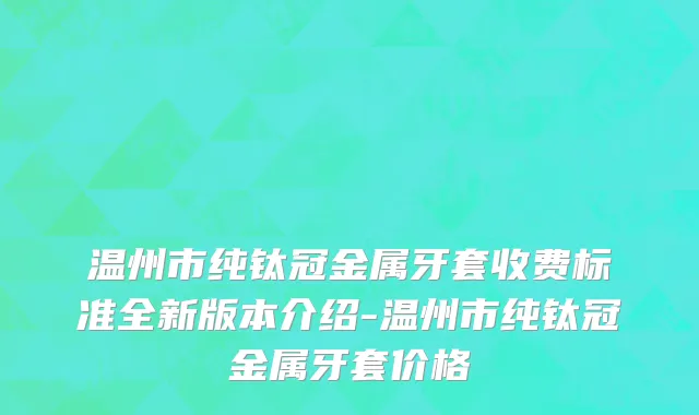 温州市纯钛冠金属牙套收费标准全新版本介绍-温州市纯钛冠金属牙套价格