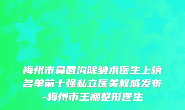 梅州市鼻唇沟除皱术医生上榜名单前十强私立医美权威发布-梅州市王棚整形医生