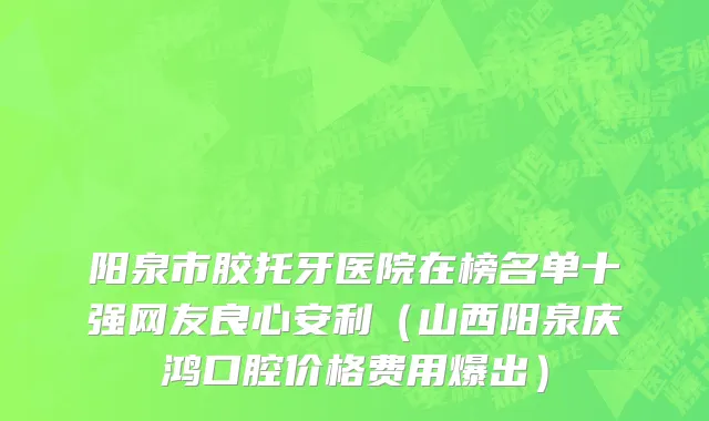 阳泉市胶托牙医院在榜名单十强网友良心安利（山西阳泉庆鸿口腔价格费用爆出）