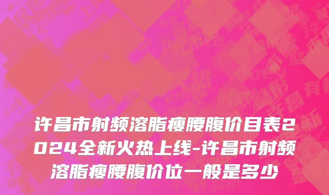 许昌市射频溶脂瘦腰腹价目表2024全新火热上线-许昌市射频溶脂瘦腰腹价位一般是多少