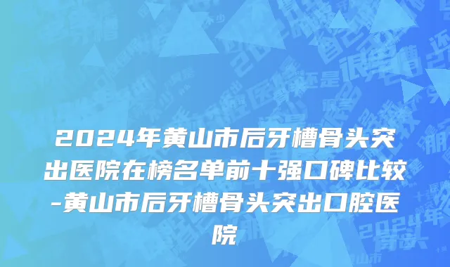 2024年黄山市后牙槽骨头突出医院在榜名单前十强口碑比较-黄山市后牙槽骨头突出口腔医院