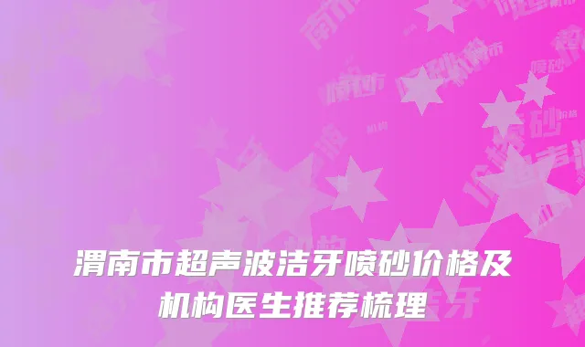 渭南市超声波洁牙喷砂价格及机构医生推荐梳理