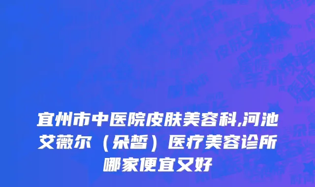 宜州市中医院皮肤美容科,河池艾薇尔（朵皙）医疗美容诊所哪家便宜又好