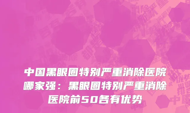 中国黑眼圈特别严重消除医院哪家强：黑眼圈特别严重消除医院前50各有优势