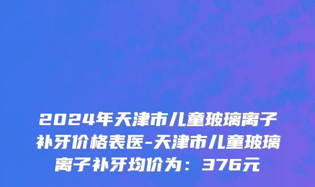 2024年天津市儿童玻璃离子补牙价格表医-天津市儿童玻璃离子补牙均价为：376元