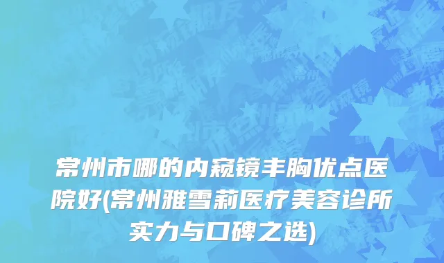 常州市哪的内窥镜丰胸优点医院好(常州雅雪莉医疗美容诊所实力与口碑之选)