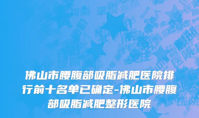 佛山市腰腹部吸脂减肥医院排行前十名单已确定-佛山市腰腹部吸脂减肥整形医院