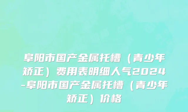 阜阳市国产金属托槽（青少年矫正）费用表明细人气2024-阜阳市国产金属托槽（青少年矫正）价格