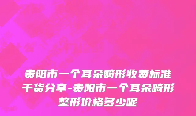 贵阳市一个耳朵畸形收费标准干货分享-贵阳市一个耳朵畸形整形价格多少呢